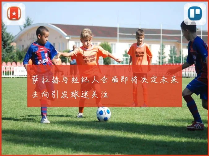 萨拉赫与经纪人会面即将决定未来去向引发球迷关注