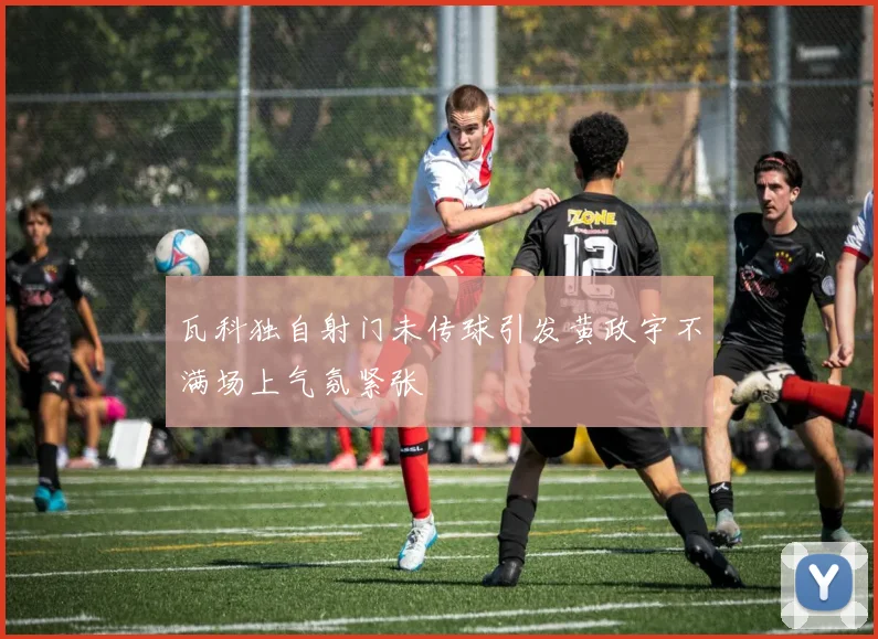瓦科独自射门未传球引发黄政宇不满场上气氛紧张