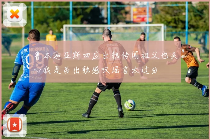 鲁本迪亚斯回应出轨传闻祖父也关心我是否出轨感叹谣言太过分