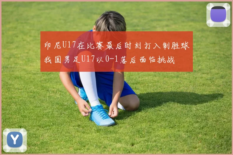 印尼U17在比赛最后时刻打入制胜球我国男足U17以0-1落后面临挑战