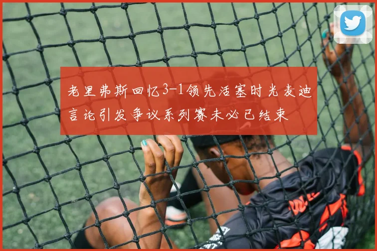 老里弗斯回忆3-1领先活塞时光麦迪言论引发争议系列赛未必已结束