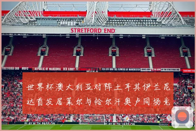 世界杯澳大利亚对阵土耳其伊兰昆达首发居莱尔与恰尔汗奥卢同场竞技