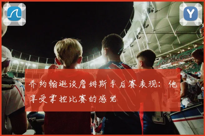 乔约翰逊谈詹姆斯季后赛表现：他享受掌控比赛的感觉