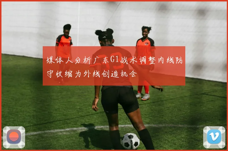 媒体人分析广东G1战术调整内线防守收缩为外线创造机会