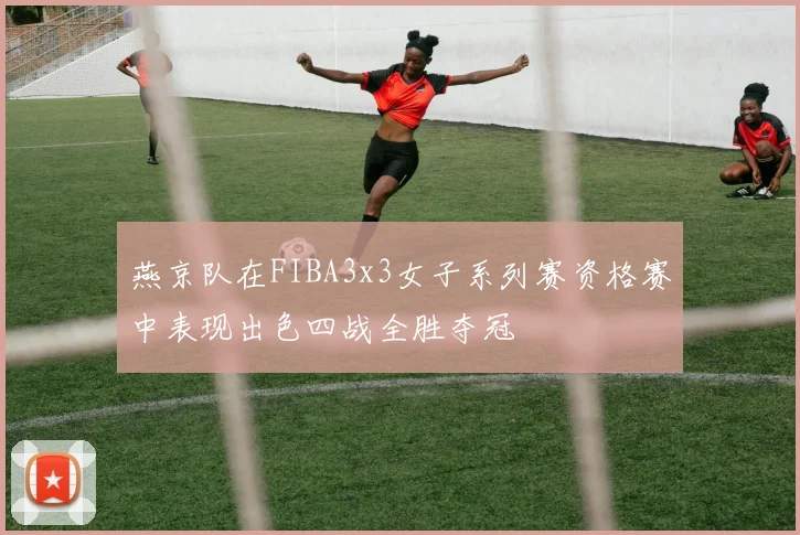 燕京队在FIBA3x3女子系列赛资格赛中表现出色四战全胜夺冠