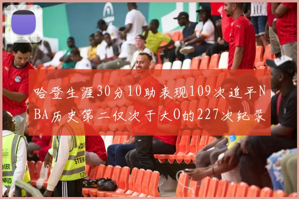 哈登生涯30分10助表现109次追平NBA历史第二仅次于大O的227次纪录