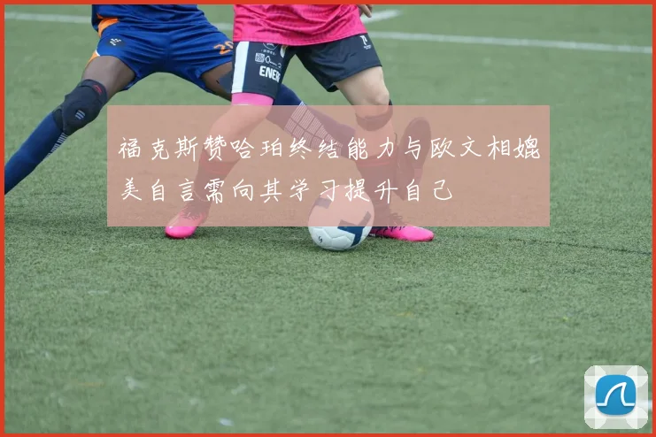 福克斯赞哈珀终结能力与欧文相媲美自言需向其学习提升自己