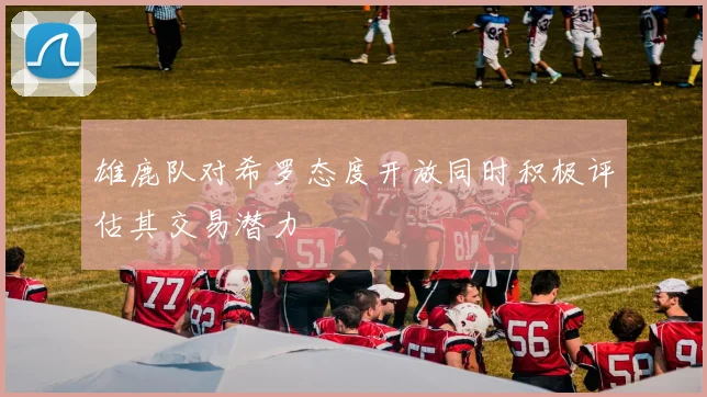 雄鹿队对希罗态度开放同时积极评估其交易潜力