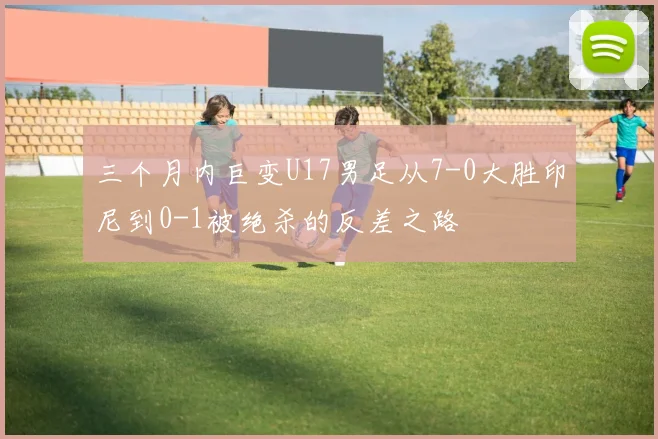 三个月内巨变U17男足从7-0大胜印尼到0-1被绝杀的反差之路