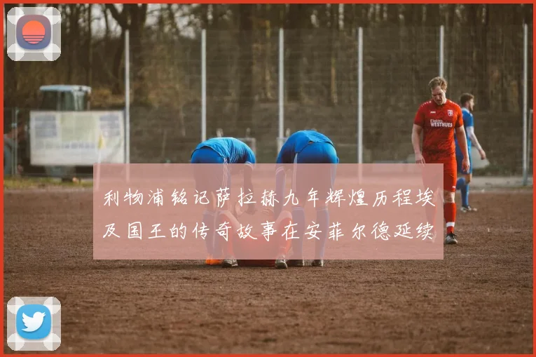 利物浦铭记萨拉赫九年辉煌历程埃及国王的传奇故事在安菲尔德延续