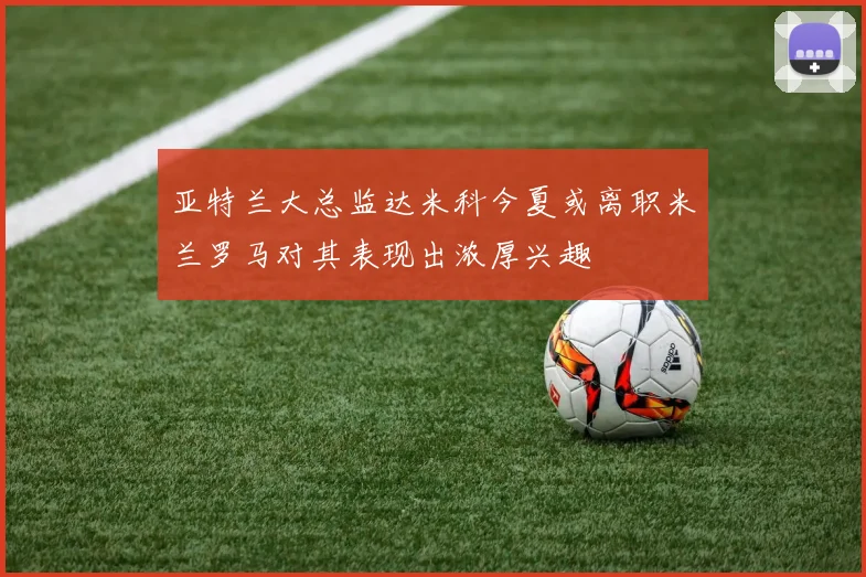 亚特兰大总监达米科今夏或离职米兰罗马对其表现出浓厚兴趣