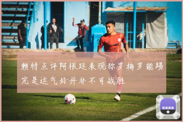 赖特点评阿根廷表现称罗梅罗能踢完是运气好并非不可战胜