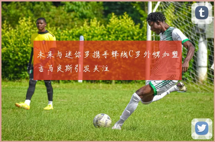 未来与迷你罗携手锋线C罗外甥加盟吉马良斯引发关注
